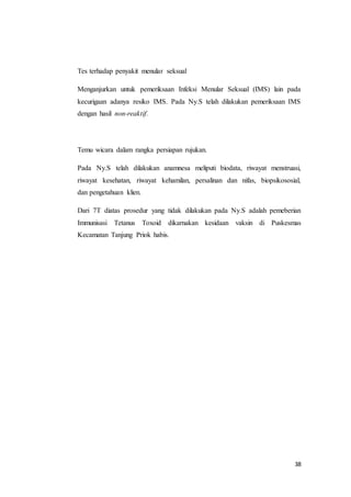 38
Tes terhadap penyakit menular seksual
Menganjurkan untuk pemeriksaan Infeksi Menular Seksual (IMS) lain pada
kecurigaan adanya resiko IMS. Pada Ny.S telah dilakukan pemeriksaan IMS
dengan hasil non-reaktif.
Temu wicara dalam rangka persiapan rujukan.
Pada Ny.S telah dilakukan anamnesa meliputi biodata, riwayat menstruasi,
riwayat kesehatan, riwayat kehamilan, persalinan dan nifas, biopsikososial,
dan pengetahuan klien.
Dari 7T diatas prosedur yang tidak dilakukan pada Ny.S adalah pemeberian
Immunisasi Tetanus Toxoid dikarnakan kesidaan vaksin di Puskesmas
Kecamatan Tanjung Priok habis.
 