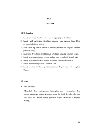 39
BAB V
PENUTUP
5.1 Kesimpulan
1. Penulis mampu melakukan anamnesa dan pengkajian data klien
2. Penulis telah melakukan identifikasi diagnosa atau masalah dasar klien
secara subjektif dan objektif
3. Pada kasus Ny.S tidak ditemukan masalah potensial dan diagnosa masalah
potensial lainnya.
4. Pada kasus Ny.S tidak diperlukannya kebutuhan terhadap tindakan segera.
5. Penulis mampu menyusun rencana asuhan yang menyeluruh kepada klien.
6. Penulis mampu melakukan asuhan kebidanan pada saat kehamilan
7. Penulis mampu mengevaluasi keadaan klien.
8. Penulis mampu melakukan pendokumentasian dengan metode 7 Langkah
Varney.
5.2 Saran
 Bagi mahasiswa
Menambah ilmu, meningkatkan ketrampilan dan menerapkan ilmu
tentang manajemen asuhan kebidanan pada ibu hamil, bersalin, nifas dan
bayi baru lahir normal maupun patologis dengan manajemen 7 langkah
Varney.
 