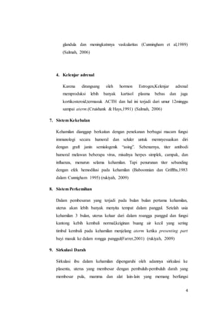 4
glandula dan meningkatnnya vaskularitas (Cunningham et al,1989)
(Salmah, 2006)
4. Kelenjar adrenal
Karena dirangsang oleh hormon Estrogen,Kelenjar adrenal
memproduksi lebih banyak kartisol plasma bebas dan juga
kortikosteroid,termasuk ACTH dan hal ini terjadi dari umur 12minggu
sampai aterm.(Cruishank & Hays,1991) (Salmah, 2006)
7. Sistem Kekebalan
Kehamilan dianggap berkaitan dengan penekanan berbagai macam fungsi
immunologi secara humoral dan seluler untuk memnyesuaikan diri
dengan graft janin semialogenik “asing”. Sebenarnya, titer antibodi
humoral melawan beberapa virus, misalnya herpes simplek, campak, dan
influenza, menurun selama kehamilan. Tapi penurunan titer sebanding
dengan efek hemodilusi pada kehamilan (Baboonnian dan Griffths,1983
dalam Cunnigham 1995) (rukiyah, 2009)
8. Sistem Perkemihan
Dalam pembesaran yang terjadi pada bulan bulan pertama kehamilan,
uterus akan lebih banyak menyita tempat dalam panggul. Setelah usia
kehamilan 3 bulan, uterus keluar dari dalam roangga panggul dan fungsi
kantong kebih kembali normal,keiginan buang air kecil yang sering
timbul kembali pada kehamilan menjelang aterm ketika presenting part
bayi masuk ke dalam rongga panggul(Farrer,2001) (rukiyah, 2009)
9. Sirkulasi Darah
Sirkulasi ibu dalam kehamilan dipengaruhi oleh adannya sirkulasi ke
plasenta, uterus yang membesar dengan pembuluh-pembuluh darah yang
membesar pula, mamma dan alat lain-lain yang memang berfungsi
 