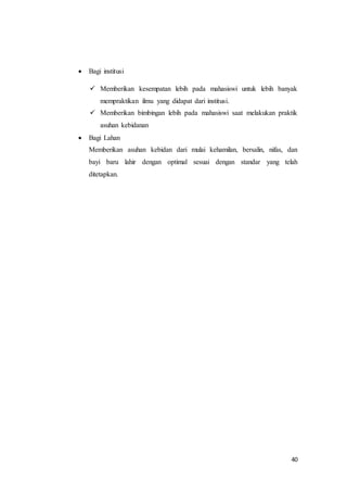 40
 Bagi institusi
 Memberikan kesempatan lebih pada mahasiswi untuk lebih banyak
mempraktikan ilmu yang didapat dari institusi.
 Memberikan bimbingan lebih pada mahasiswi saat melakukan praktik
asuhan kebidanan
 Bagi Lahan
Memberikan asuhan kebidan dari mulai kehamilan, bersalin, nifas, dan
bayi baru lahir dengan optimal sesuai dengan standar yang telah
ditetapkan.
 