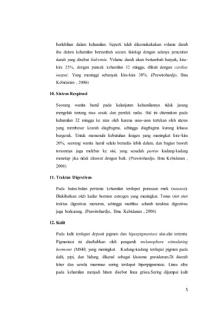 5
berlebihan dalam kehamilan. Seperti telah dikemukakakan volume darah
ibu dalam kehamilan bertambah secara fisiologi dengan adanya pencairan
darah yang disebut hidremia. Volume darah akan bertambah banyak, kira-
kira 25%, dengan puncak kehamilan 32 minggu, diikuti dengan cardiac
output. Yang meninggi sebanyak kira-kira 30%. (Prawirohardjo, Ilmu
Kebidanan , 2006)
10. Sistem Respirasi
Seorang wanita hamil pada kelanjutan kehamilannya tidak jarang
mengeluh tentang rasa sesak dan pendek nafas. Hal ini ditemukan pada
kehamilan 32 minggu ke atas oleh karena usus-usus tertekan oleh uterus
yang membesar kearah diagfragma, sehingga diagfragma kurang leluasa
bergerak. Untuk memenuhi kebutuhan iksigen yang meningkat kira-kira
20%, seorang wanita hamil selalu bernafas lebih dalam, dan bagian bawah
toraxnnya juga melebar ke sisi, yang sesudah partus kadang-kadang
menetap jika tidak dirawat dengan baik. (Prawirohardjo, Ilmu Kebidanan ,
2006)
11. Traktus Digestivus
Pada bulan-bulan pertama kehamilan terdapat perasaan enek (nausea).
Diakibatkan oleh kadar hormon estrogen yang meningkat. Tonus otot otot
traktus digestivus menurun, sehingga motilitas seluruh taraktus digestivus
juga berkurang. (Prawirohardjo, Ilmu Kebidanan , 2006)
12. Kulit
Pada kulit terdapat deposit pigmen dan hiperpigmentasi alat-alat tertentu.
Pigmentasi ini disebabkan oleh pengaruh melanophore stimulating
hormone (MSH) yang meningkat. Kadang-kadang terdapat pigmen pada
dahi, pipi, dan hidung, dikenal sebagai kloasma gravidarum.Di daerah
leher dan aerola mammae sering terdapat hiperpigmentasi. Linea alba
pada kehamilan menjadi hitam disebut linea grisea.Sering dijumpai kulit
 