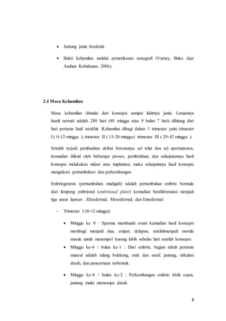 8
 Jantung janin berdetak
 Bukti kehamilan melalui pemeriksaan sonografi (Varney, Buku Ajar
Asuhan Kebidanan, 2006).
2.4 Masa Kehamilan
Masa kehamilan dimulai dari konsepsi sampai lahirnya janin. Lamannya
hamil normal adalah 280 hari (40 minggu atau 9 bulan 7 hari) dihitung dari
hari pertama haid terakhir. Kehamilan dibagi dalam 3 trimester yaitu trimester
I ( 0-12 minggu ), trimester II ( 13-28 minggu) trimester III ( 29-42 minggu ).
Setelah terjadi pembuahan akibat bersatunya sel telur dan sel spermatozoa,
kemudian diikuti oleh beberapa proses, pembelahan, dan selanjutannya hasil
konsepsi melakukan nidasi atau implantasi, maka selanjutnnya hasil konsepsi
mengalami pertumbuhan dan perkembangan.
Embriogenesis (pertumbuhan mudigah) adalah pertumbuhan embrio bermula
dari lempeng embrional (embrional plate) kemudian berdiferensiasi menjadi
tiga unsur lapisan : Ektodermal, Mesodermal, dan Entodermal.
- Trimester I (0-12 minggu)
 Minggu ke 0 : Sperma membuahi ovum kemudian hasil konsepsi
membagi menjadi dua, empat, delapan, setelahmenjadi morula
masuk untuk menempel kurang lebih sebelas hari setelah konsepsi.
 Minggu ke-4 / bulan ke-1 : Dari embrio, bagian tubuh pertama
muncul adalah tulang belakang, otak dan saraf, jantung, sirkulasi
darah, dan pencernaan terbentuk.
 Minggu ke-8 / bulan ke-2 : Perkembangan embrio lebih cepat,
jantung mulai memompa darah.
 