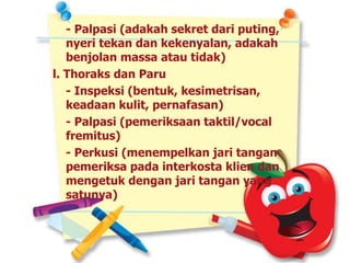 - Palpasi (adakah sekret dari puting,
nyeri tekan dan kekenyalan, adakah
benjolan massa atau tidak)
l. Thoraks dan Paru
- Inspeksi (bentuk, kesimetrisan,
keadaan kulit, pernafasan)
- Palpasi (pemeriksaan taktil/vocal
fremitus)
- Perkusi (menempelkan jari tangan
pemeriksa pada interkosta klien dan
mengetuk dengan jari tangan yang
satunya)
 