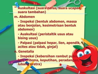 - Auskultasi (suara nafas, suara ucapan,
suara tambahan)
m. Abdomen
- Inspeksi (bentuk abdomen, massa
atau benjolan, kesimetrisan bentuk
abdomen)
- Auskultasi (peristaltik usus atau
bising usus)
- Palpasi (palpasi hepar, lien, apendik,
acites atau tidak, ginjal)
n. Genetalia
- Inspeksi (kebersihan rambut pubis,
lesi, eritema, keputihan, peradangan,
lubang uretra)
 