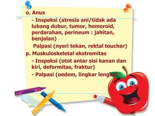 o. Anus
- Inspeksi (atresia ani/tidak ada
lubang dubur, tumor, hemoroid,
perdarahan, perineum : jahitan,
benjolan)
Palpasi (nyeri tekan, rektal toucher)
p. Muskuloskeletal ekstremitas
- Inspeksi (otot antar sisi kanan dan
kiri, deformitas, fraktur)
- Palpasi (oedem, lingkar lengan)
 