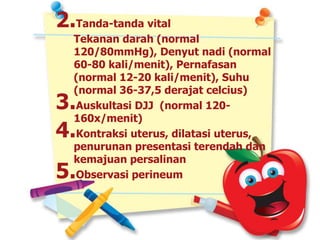2.Tanda-tanda vital
Tekanan darah (normal
120/80mmHg), Denyut nadi (normal
60-80 kali/menit), Pernafasan
(normal 12-20 kali/menit), Suhu
(normal 36-37,5 derajat celcius)
3.Auskultasi DJJ (normal 120-
160x/menit)
4.Kontraksi uterus, dilatasi uterus,
penurunan presentasi terendah dan
kemajuan persalinan
5.Observasi perineum
 