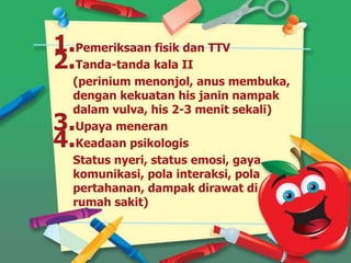 1.Pemeriksaan fisik dan TTV
2.Tanda-tanda kala II
(perinium menonjol, anus membuka,
dengan kekuatan his janin nampak
dalam vulva, his 2-3 menit sekali)
3.Upaya meneran
4.Keadaan psikologis
Status nyeri, status emosi, gaya
komunikasi, pola interaksi, pola
pertahanan, dampak dirawat di
rumah sakit)
 