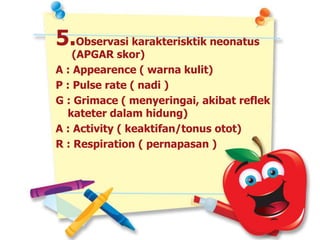 5.Observasi karakterisktik neonatus
(APGAR skor)
A : Appearence ( warna kulit)
P : Pulse rate ( nadi )
G : Grimace ( menyeringai, akibat reflek
kateter dalam hidung)
A : Activity ( keaktifan/tonus otot)
R : Respiration ( pernapasan )
 