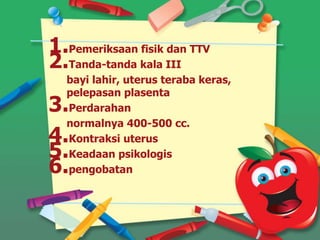 1.Pemeriksaan fisik dan TTV
2.Tanda-tanda kala III
bayi lahir, uterus teraba keras,
pelepasan plasenta
3.Perdarahan
normalnya 400-500 cc.
4.Kontraksi uterus
5.Keadaan psikologis
6.pengobatan
 