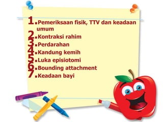 1.Pemeriksaan fisik, TTV dan keadaan
umum
2.Kontraksi rahim
3.Perdarahan
4.Kandung kemih
5.Luka episiotomi
6.Bounding attachment
7.Keadaan bayi
 