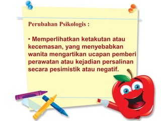 Perubahan Psikologis :
• Memperlihatkan ketakutan atau
kecemasan, yang menyebabkan
wanita mengartikan ucapan pemberi
perawatan atau kejadian persalinan
secara pesimistik atau negatif.
 