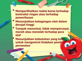 • Memperlihatkan reaksi keras terhadap
kontraksi ringan atau terhadap
pemeriksaan
• Menunjukkan ketegangan otot dalam
derajat tinggi
• Tampak menuntut, tidak mempercayai,
marah atau menolak terhadap para
staf
• Menunjukkan kebutuhan yang kuat
untuk mengontrol tindakan pemberi
perawatan
 