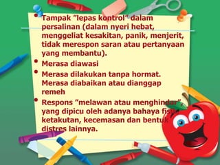 • Tampak ”lepas kontrol” dalam
persalinan (dalam nyeri hebat,
menggeliat kesakitan, panik, menjerit,
tidak merespon saran atau pertanyaan
yang membantu).
• Merasa diawasi
• Merasa dilakukan tanpa hormat.
Merasa diabaikan atau dianggap
remeh
• Respons ”melawan atau menghindar”,
yang dipicu oleh adanya bahaya fisik,
ketakutan, kecemasan dan bentuk
distres lainnya.
 