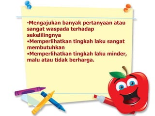 •Mengajukan banyak pertanyaan atau
sangat waspada terhadap
sekelilingnya
•Memperlihatkan tingkah laku sangat
membutuhkan
•Memperlihatkan tingkah laku minder,
malu atau tidak berharga.
 