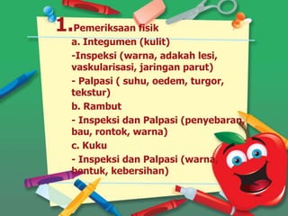 1.Pemeriksaan fisik
a. Integumen (kulit)
-Inspeksi (warna, adakah lesi,
vaskularisasi, jaringan parut)
- Palpasi ( suhu, oedem, turgor,
tekstur)
b. Rambut
- Inspeksi dan Palpasi (penyebaran,
bau, rontok, warna)
c. Kuku
- Inspeksi dan Palpasi (warna,
bentuk, kebersihan)
 