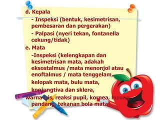 d. Kepala
- Inspeksi (bentuk, kesimetrisan,
pembesaran dan pergerakan)
- Palpasi (nyeri tekan, fontanella
cekung/tidak)
e. Mata
-Inspeksi (kelengkapan dan
kesimetrisan mata, adakah
eksostalmus /mata menonjol atau
enoftalmus / mata tenggelam,
kelopak mata, bulu mata,
konjungtiva dan sklera,
warna iris, reaksi pupil, kornea, lapang
pandang, tekanan bola mata)
 
