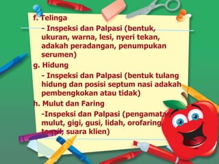 f. Telinga
- Inspeksi dan Palpasi (bentuk,
ukuran, warna, lesi, nyeri tekan,
adakah peradangan, penumpukan
serumen)
g. Hidung
- Inspeksi dan Palpasi (bentuk tulang
hidung dan posisi septum nasi adakah
pembengkokan atau tidak)
h. Mulut dan Faring
-Inspeksi dan Palpasi (pengamatan
mulut, gigi, gusi, lidah, orofaring,
tonsil, suara klien)
 