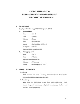 ASUHAN KEPERAWATAN
PADA An. M DENGAN ASMA BRONCHIALE
DI R.CATELYA RSUD CILACAP
I. PENGKAJIAN
Pengkajian dilakukan tanggal 12 Juli 2013 jam 10.45 WIB
a. Identitas Pasien
Nama : An. M
Umur : 5 tahun
Pekerjaan : Pelajar
Status : Belum Kawin
Alamat : Kuripan Kidul Rt.3 Rw.12
No Register : 381478
Diagnosa Medis: Asma Bronchiale
b. Penanggung Jawab
Nama : Ny. S
Umur : 45 tahun
Hubungan dengan pasien: Ibu
Pekerjaan : Wiraswasta
Alamat : Kuripan Kidul Rt.3 Rw.12
II. PENGKAJIAN PRIMER
a. Airway
Batuk produktif, ada sekret , wheezing, ronkhi basah suara dasar bronkial
expirasi diperpanjang, ronkhi basah area paru.
b. Breathing
Sesak napas, RR 60 x/menit, tarikan nafas dangkal dan cepat irama
teratur, inspirasi memendek, ekspirasi memanjang, tarikan otot
intercosta, nafas cuping hidung
8
 