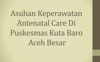 Asuhan Keperawatan
Antenatal Care Di
Puskesmas Kuta Baro
Aceh Besar
 