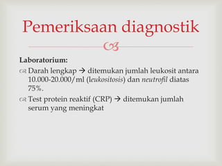 
Laboratorium:
 Darah lengkap  ditemukan jumlah leukosit antara
10.000-20.000/ml (leukositosis) dan neutrofil diatas
75%.
 Test protein reaktif (CRP)  ditemukan jumlah
serum yang meningkat
Pemeriksaan diagnostik
 
