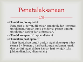 
 Tindakan pre operatif:
Penderita di rawat, diberikan antibiotik dan kompres
untuk menurunkan suhu penderita, pasien diminta
untuk tirah baring dan dipuasakan.
 Tindakan operatif : appendiktomi.
 Tindakan post operatif,
Klien dianjurkan untuk duduk tegak di tempat tidur
seama 2 x 30 menit, hari berikutnya makanan lunak
dan berdiri tegak di luar kamar, hari ketujuh luka
jahitan diangkat, klien pulang
Penatalaksanaan
 