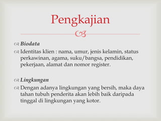 
 Biodata
 Identitas klien : nama, umur, jenis kelamin, status
perkawinan, agama, suku/bangsa, pendidikan,
pekerjaan, alamat dan nomor register.
 Lingkungan
 Dengan adanya lingkungan yang bersih, maka daya
tahan tubuh penderita akan lebih baik daripada
tinggal di lingkungan yang kotor.
Pengkajian
 