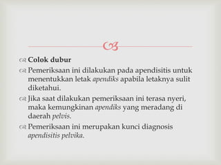 
 Colok dubur
 Pemeriksaan ini dilakukan pada apendisitis untuk
menentukkan letak apendiks apabila letaknya sulit
diketahui.
 Jika saat dilakukan pemeriksaan ini terasa nyeri,
maka kemungkinan apendiks yang meradang di
daerah pelvis.
 Pemeriksaan ini merupakan kunci diagnosis
apendisitis pelvika.
 
