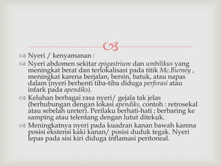  Nyeri / kenyamanan :
 Nyeri abdomen sekitar epigastrium dan umbilikus yang
meningkat berat dan terlokalisasi pada titik Mc.Burney ,
meningkat karena berjalan, bersin, batuk, atau napas
dalam (nyeri berhenti tiba-tiba diduga perforasi atau
infark pada apendiks).
 Keluhan berbagai rasa nyeri/ gejala tak jelas
(berhubungan dengan lokasi apendiks, contoh : retrosekal
atau sebelah ureter). Perilaku berhati-hati ; berbaring ke
samping atau telentang dengan lutut ditekuk.
 Meningkatnya nyeri pada kuadran kanan bawah karena
posisi ekstensi kaki kanan/ posisi duduk tegak. Nyeri
lepas pada sisi kiri diduga inflamasi peritoneal.
 