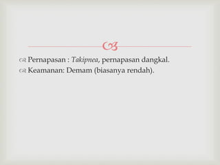 
 Pernapasan : Takipnea, pernapasan dangkal.
 Keamanan: Demam (biasanya rendah).
 