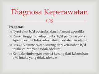 
Preoperasi
 Nyeri akut b/d obstruksi dan inflamasi apendiks
 Resiko tinggi terhadap infeksi b/d perforasi pada
Apendiks dan tidak adekuatnya pertahanan utama.
 Resiko Volume cairan kurang dari kebutuhan b/d
intake cairan yang tidak adekuat
 Ketidakseimbangan nutrisi kurang dari kebutuhan
b/d intake yang tidak adekuat
Diagnosa Keperawatan
 