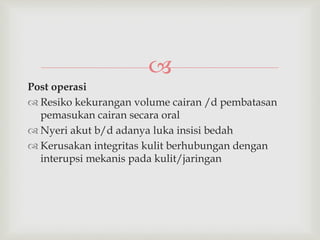 
Post operasi
 Resiko kekurangan volume cairan /d pembatasan
pemasukan cairan secara oral
 Nyeri akut b/d adanya luka insisi bedah
 Kerusakan integritas kulit berhubungan dengan
interupsi mekanis pada kulit/jaringan
 
