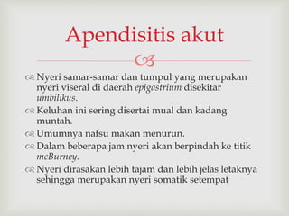 
 Nyeri samar-samar dan tumpul yang merupakan
nyeri viseral di daerah epigastrium disekitar
umbilikus.
 Keluhan ini sering disertai mual dan kadang
muntah.
 Umumnya nafsu makan menurun.
 Dalam beberapa jam nyeri akan berpindah ke titik
mcBurney.
 Nyeri dirasakan lebih tajam dan lebih jelas letaknya
sehingga merupakan nyeri somatik setempat
Apendisitis akut
 