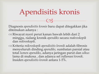 
Diagnosis apendisitis kronis baru dapat ditegakkan jika
ditemukan adanya :
 Riwayat nyeri perut kanan bawah lebih dari 2
minggu, radang kronik apendiks secara makroskopik
dan mikroskopik.
 Kriteria mikroskopik apendisitis kronik adalah fibrosis
menyeluruh dinding apendiks, sumbatan parsial atau
total lumen apendiks, adanya jaringan parut dan ulkus
lama di mukosa , dan adanya sel inflamasi kronik.
Insiden apendisitis kronik antara 1-5%.
Apendisitis kronis
 