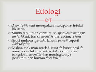
Apendisitis akut merupakan merupakan infeksi
bakteria.
Sumbatan lumen apendiks  hiperplasia jaringan
limfe, fekalit, tumor apendiks dan cacing askaris
Erosi mukosa apendiks karena parasit seperti
E.histolytica
Makan makanan rendah serat  konstipasi 
menaikkan tekanan intrasekal  sumbatan
fungsional apendiks dan meningkatnya
pertumbuhan kuman flora kolon
Etiologi
 
