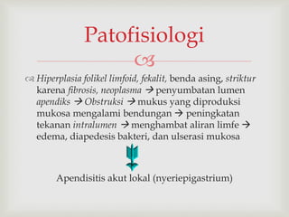 
 Hiperplasia folikel limfoid, fekalit, benda asing, striktur
karena fibrosis, neoplasma  penyumbatan lumen
apendiks  Obstruksi  mukus yang diproduksi
mukosa mengalami bendungan  peningkatan
tekanan intralumen  menghambat aliran limfe 
edema, diapedesis bakteri, dan ulserasi mukosa
Apendisitis akut lokal (nyeriepigastrium)
Patofisiologi
 