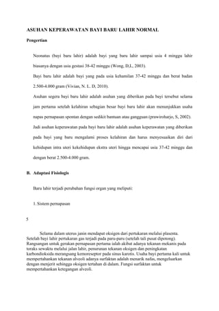 ASUHAN KEPERAWATAN BAYI BARU LAHIR NORMAL
Pengertian
Neonatus (bayi baru lahir) adalah bayi yang baru lahir sampai usia 4 minggu lahir
biasanya dengan usia gestasi 38-42 minggu (Wong, D,L, 2003).
Bayi baru lahir adalah bayi yang pada usia kehamilan 37-42 minggu dan berat badan
2.500-4.000 gram (Vivian, N. L. D, 2010).
Asuhan segera bayi baru lahir adalah asuhan yang diberikan pada bayi tersebut selama
jam pertama setelah kelahiran sebagian besar bayi baru lahir akan menunjukkan usaha
napas pernapasan spontan dengan sedikit bantuan atau gangguan (prawiroharjo, S, 2002).
Jadi asuhan keperawatan pada bayi baru lahir adalah asuhan keperawatan yang diberikan
pada bayi yang baru mengalami proses kelahiran dan harus menyesuaikan diri dari
kehidupan intra uteri kekehidupan ekstra uteri hingga mencapai usia 37-42 minggu dan
dengan berat 2.500-4.000 gram.
B. Adaptasi Fisiologis
Baru lahir terjadi perubahan fungsi organ yang meliputi:
1. Sistem pernapasan
5
Selama dalam uterus janin mendapat oksigen dari pertukaran melalui plasenta.
Setelah bayi lahir pertukaran gas terjadi pada paru-paru (setelah tali pusat dipotong).
Rangsangan untuk gerakan pernapasan pertama ialah akibat adanya tekanan mekanis pada
toraks sewaktu melalui jalan lahir, penurunan tekanan oksigen dan peningkatan
karbondioksida merangsang kemoreseptor pada sinus karotis. Usaha bayi pertama kali untuk
mempertahankan tekanan alveoli adanya surfaktan adalah menarik nafas, mengeluarkan
dengan menjerit sehingga oksigen tertahan di dalam. Fungsi surfaktan untuk
mempertahankan ketegangan alveoli.
 