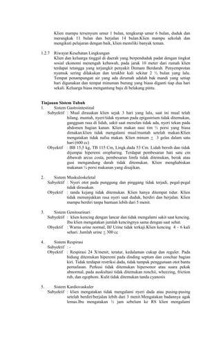 Klien mampu tersenyum umur 1 bulan, tengkurap umur 6 bulan, duduk dan
merangkak 11 bulan dan berjalan 14 bulan.Klien mampu sekolah dan
mengikuti pelajaran dengan baik, klien memiliki banyak teman.
1.2.7 Riwayat Kesehatan Lingkungan
Klien dan keluarga tinggal di daerah yang berpenduduk padat dengan tingkat
sosial ekonomi menengah kebawah, pada jarak 10 meter dari rumah klien
terdapat tetangga yang terjangkit penyakit Demam Berdarah. Penyemprotan
nyamuk sering dilakukan dan terakhir kali sekitar 2 ½ bulan yang lalu.
Tempat penampungan air yang ada dirumah adalah bak mandi yang setiap
hari digunakan dan tempat minuman burung yang biasa diganti tiap dua hari
sekali. Keluarga biasa mengantung baju di belakang pintu.
Tinjauan Sistem Tubuh
1. Sistem Gastrointestinal
Subyektif : Mual dirasakan klien sejak 3 hari yang lalu, saat ini mual telah
hilang. muntah, nyeri/tidak nyaman pada epigastrium tidak ditemukan,
gangguan rasa di lidah, sakit saat menelan tidak ada, nyeri tekan pada
abdomen bagian kanan. Klien makan nasi tim ½ porsi yang biasa
dimakan.klien tidak mengalami mual/muntah setelah makan.Klien
mengatakan tidak nafsu makan. Klien minum + 3 gelas dalam satu
hari (600 cc)
Obyektif : BB 15,5 kg, TB 115 Cm, Lingk.dada 53 Cm. Lidah bersih dan tidak
dijumpai hiperemi oropharing. Terdapat pembesaran hati satu cm
dibawah arcus costa, pembesaran limfa tidak ditemukan, berak atau
gusi mengandung darah tidak ditemukan. Klien menghabiskan
makanan ¼ porsi makanan yang disajikan.
2. Sistem Muskuloskeletal
Subyektif : Nyeri otot pada punggung dan pinggang tidak terjadi, pegal-pegal
tidak dirasakan.
Obyektif : tanda kejang tidak ditemukan. Klien hanya ditempat tidur. Klien
tidak menunjukkan rasa nyeri saat duduk, berdiri dan berjalan. Klien
mampu berdiri tanpa bantuan lebih dari 5 menit.
3. Sistem Genitourinari
Subyektif : klien kencing dengan lancar dan tidak mengalami sakit saat kencing.
Ibu klien mengatakan jumlah kencingnya sama dengan saat sehat.
Obyektif : Warna urine normal, BJ Urine tidak terkaji.Klien kencing 4 – 6 kali
sehari. Jumlah urine + 300 cc
4. Sistem Respirasi
Subyektif : -
Obyektif : Respirasi 24 X/menit; teratur, kedalaman cukup dan reguler. Pada
hidung ditemukan hiperemi pada dinding septum dan conchae bagian
kiri. Tidak terdapat restriksi dada, tidak tampak penggunaan otot bantu
pernafasan. Perkusi tidak ditemukan hipersonor atau suara pekak
abnormal, pada auskultasi tidak ditemukan ronchii, wheezing, friction
rub, dan egophoni. Kulit tidak ditemukan tanda cyanosis
5. Sistem Kardiovaskuler
Subyektif : klien mengatakan tidak mengalami nyeri dada atau pusing-pusing
setelah berdiri/berjalan lebih dari 3 menit.Mengatakan badannya agak
lemas.Ibu mengatakan ½ jam sebelum ke RS klien mengalami
 