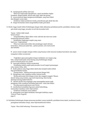R : mempengaruhi pilihan intervensi.
 Observasi tanda-tanda hipoglikemia, seperti perubahan tingkat
kesadaran, dingin/lembab, denyut nadi cepat, lapar dan pusing.
R : secara potensial dapat mengancam kehidupan, yang harus dikali
dan ditangani secara tepat.
 Kolaborasi dalam pemberian insulin, pemeriksaan gula darah dan diet.
R : Sangat bermanfaat untuk mengendalikan kadar gula darah.
3). Risiko tinggi terjadi infeksi berhubungan dengan tidak adekuatnya pertahanan perifer, perubahan sirkulasi, kadar
gula darah yang tinggi, prosedur invasif dan kerusakan kulit.
Tujuan : Infeksi tidak terjadi.
Kriteria Hasil :
 mengindentifikasi faktor-faktor risiko individu dan intervensi untuk
mengurangi potensial infeksi.
 pertahankan lingkungan aseptik yang aman.
Intervensi / Implementasi
 Observasi tanda-tanda infeksi dan peradangan seperti demam,
kemerahan, adanya pus pada luka , sputum purulen, urin warna keruh
dan berkabut.
R : pasien masuk mungkin dengan infeksi yang biasanya telah mencetus keadaan ketosidosis atau dapat
mengalami infeksi nosokomial.
Tingkatkan upaya pencegahan dengan melakukan cuci tangan yang
baik, setiap kontak pada semua barang yang berhubungan dengan
pasien termasuk pasien nya sendiri.
R : mencegah timbulnya infeksi nosokomial.
 Pertahankan teknik aseptik pada prosedur invasif (seperti pemasangan
infus, kateter folley, dsb).
R : Kadar glukosa yang tinggi dalam darah akan menjadi media terbaik
bagi pertumbuhan kuman.
 Pasang kateter / lakukan perawatan perineal dengan baik.
R : Mengurangi risiko terjadinya infeksi saluran kemih.
 Berikan perawatan kulit dengan teratur dan sungguh-sungguh. Masase
daerah tulang yang tertekan, jaga kulit tetap kering, linen kering
dantetap kencang (tidak berkerut).
R : sirkulasi perifer bisa terganggu yang menempatkan pasien pada
penigkatan risiko terjadinya kerusakan pada kulit / iritasi dan infeksi.
 Posisikan pasien pada posisi semi fowler.
R : memberikan kemudahan bagi paru untuk berkembang,
menurunkan terjadinya risiko hipoventilasi.
 Kolaborasi antibiotik sesuai indikasi.
R : penenganan awal dapat membantu mencegah timbulnya sepsis.
Trinoval Yanto Nugroho
page-8

4). Kelelahan berhubungan dengan penurunan produksi energi metabolik, perubahan kimia darah, insufisiensi insulin,
peningkatan kebutuhan energi, status hipermetabolisme/infeksi.
Tujuan : Rasa lelah berkurang / Penurunan rasa lelah

 
