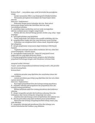 Kriteria Hasil : - menyatakan mapu untuk beristirahat dan peningkatan
tenaga.
 mampu menunjukan faktor yang berpengaruh terhadap kelelahan.
 Menunjukan peningkatan kemampuan dan berpartisipasi dalam
aktivitas.
Intervensi / Implementasi :
 Diskusikan dengan pasien kebutuhan aktivitas. Buat jadwal
perencanaan dengan pasien dan identifikasi aktivitas yang
menimbulkan kelelahan.
R : pendidikan dapat memberikan motivasi untuk meningkatkan
aktivitas meskipun pasien mungkin sangat lemah.
 Berikan aktivitas alternatif denagn periode istirahat yang cukup / tanpa
terganggu.
R : mencegah kelelahan yang berlebihan.
 Pantau tanda-tanda vital sebelum atau sesudah melakukan aktivitas.
R : mengidentifikasi tingkat aktivitas yang ditoleransi secara fisiologi.
 Diskusikan cara menghemat kalori selama mandi, berpindah tempat
dan sebagainya.
R : dengan penghematan energi pasien dapat melakukan lebih banyak
kegiatan.
 Tingkatkan partisipasi pasien dalam melakukan aktivitas sehari-hari
sesuai kemampuan / toleransi pasien.
R : meningkatkan kepercayaan diri / harga diri yang positif sesuai
tingkat aktivitas yang dapat ditoleransi pasien.
5). Kurang pengetahuan tentang kondisi, prognosis dan kebutuhan
pengobatan berhubungan dengan salah interpretasi informasi/tidak
mengenal sumber informasi.
Tujuan : pasien mengutarakan pemahaman tentang kondisi, efek prosedur
dan proses pengobatan.
Kriteria Hasil :
melakukan prosedur yang diperlukan dan menjelaskan alasan dari
suatu tindakan.
 memulai perubahan gaya hidup yang diperlukan dan ikut serta dalam
regimen perawatan.
Intervensi / Implementasi :
 Kaji tingkat pengetahuan klien dan keluarga tentang penyakitnya.
R : megetahui seberapa jauh pengalaman dan pengetahuan klien dan
keluarga tentang penyakitnya.
 Berikan penjelasan pada klien tentang penyakitnya dan kondisinya
sekarang.
R : dengan mengetahui penyakit dan kondisinya sekarang, klien dan
keluarganya akan merasa tenang dan mengurangi rasa cemas.
 Anjurkan klien dan keluarga untuk memperhatikan diet makanan nya.
R : diet dan pola makan yang tepat membantu proses penyembuhan.
 Minta klien dan keluarga mengulangi kembali tentang materi yang
telah diberikan.
R : mengetahui seberapa jauh pemahaman klien dan keluarga serta
menilai keberhasilan dari tindakan yang dilakukan.


 
