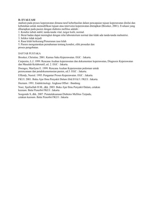 D. EVALUASI
stadium pada proses keperawatan dimana taraf keberhasilan dalam pencapaian tujuan keperawatan dinilai dan
kebutuhan untuk memodifikasi tujuan atau intervensi keperawatan ditetapkan (Brooker, 2001). Evaluasi yang
diharapkan pada pasien dengan diabetes mellitus adalah :
1. Kondisi tubuh stabil, tanda-tanda vital, turgor kulit, normal.
2. Berat badan dapat meningkat dengan nilai laboratorium normal dan tidak ada tanda-tanda malnutrisi.
3. Infeksi tidak terjadi
4. Rasa lelah berkurang/Penurunan rasa lelah
5. Pasien mengutarakan pemahaman tentang kondisi, efek prosedur dan
proses pengobatan.
DAFTAR PUSTAKA
-

Brooker, Christine. 2001. Kamus Saku Keperawatan. EGC : Jakarta.
Carpenito, L.J. 1999. Rencana Asuhan keperawatan dan dokumentasi keperawatan, Diagnosis Keperawatan
dan Masalah Kolaboratif, ed. 2. EGC : Jakarta.
Doenges, Marilynn E. 1999. Rencana Asuhan Keperawatan pedoman untuk
perencanaan dan pendokumentasian pasien, ed.3. EGC : Jakarta.
Effendy, Nasrul. 1995. Pengantar Proses Keperawatan. EGC : Jakarta.
FKUI. 2001. Buku Ajar Ilmu Penyakit Dalam Jilid.II Ed.3. FKUI : Jakarta.
Haznam. 1991. Endokrinologi. Angkasa Offset : Bandung
Noer, Sjaifoellah H.M., dkk. 2003. Buku Ajar Ilmu Penyakit Dalam, cetakan
keenam. Balai Penerbit FKUI : Jakarta
Soegondo S, dkk. 2007. Penatalaksanaan Diabetes Mellitus Terpadu,
cetakan keenam. Balai Penerbit FKUI : Jakarta
-

-

-

-

-

-

-

 