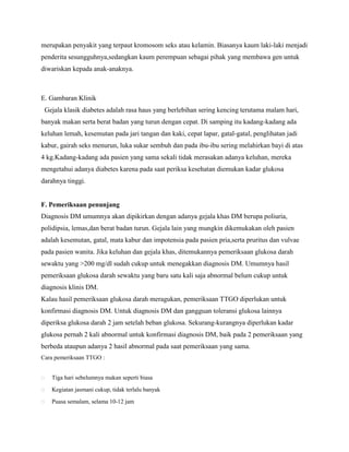 merupakan penyakit yang terpaut kromosom seks atau kelamin. Biasanya kaum laki-laki menjadi
penderita sesungguhnya,sedangkan kaum perempuan sebagai pihak yang membawa gen untuk
diwariskan kepada anak-anaknya.

E. Gambaran Klinik
Gejala klasik diabetes adalah rasa haus yang berlebihan sering kencing terutama malam hari,
banyak makan serta berat badan yang turun dengan cepat. Di samping itu kadang-kadang ada
keluhan lemah, kesemutan pada jari tangan dan kaki, cepat lapar, gatal-gatal, penglihatan jadi
kabur, gairah seks menurun, luka sukar sembuh dan pada ibu-ibu sering melahirkan bayi di atas
4 kg.Kadang-kadang ada pasien yang sama sekali tidak merasakan adanya keluhan, mereka
mengetahui adanya diabetes karena pada saat periksa kesehatan diemukan kadar glukosa
darahnya tinggi.

F. Pemeriksaan penunjang
Diagnosis DM umumnya akan dipikirkan dengan adanya gejala khas DM berupa poliuria,
polidipsia, lemas,dan berat badan turun. Gejala lain yang mungkin dikemukakan oleh pasien
adalah kesemutan, gatal, mata kabur dan impotensia pada pasien pria,serta pruritus dan vulvae
pada pasien wanita. Jika keluhan dan gejala khas, ditemukannya pemeriksaan glukosa darah
sewaktu yang >200 mg/dl sudah cukup untuk menegakkan diagnosis DM. Umumnya hasil
pemeriksaan glukosa darah sewaktu yang baru satu kali saja abnormal belum cukup untuk
diagnosis klinis DM.
Kalau hasil pemeriksaan glukosa darah meragukan, pemeriksaan TTGO diperlukan untuk
konfirmasi diagnosis DM. Untuk diagnosis DM dan gangguan toleransi glukosa lainnya
diperiksa glukosa darah 2 jam setelah beban glukosa. Sekurang-kurangnya diperlukan kadar
glukosa pernah 2 kali abnormal untuk konfirmasi diagnosis DM, baik pada 2 pemeriksaan yang
berbeda ataupun adanya 2 hasil abnormal pada saat pemeriksaan yang sama.
Cara pemeriksaan TTGO :


Tiga hari sebelumnya makan seperti biasa



Kegiatan jasmani cukup, tidak terlalu banyak



Puasa semalam, selama 10-12 jam

 