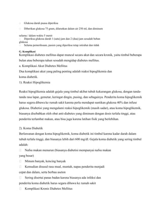 

Glukosa darah puasa diperiksa



Diberikan glukosa 75 gram, dilarutkan dalam air 250 ml, dan diminum

selama / dalam waktu 5 menit
 Diperiksa glukosa darah 1 (satu) jam dan 2 (dua) jam sesudah beban
glukosa
 Selama pemeriksaan, pasien yang diperiksa tetap istirahat dan tidak
G. Komplikasi

Komplikasi diabetes mellitus dapat muncul secara akut dan secara kronik, yaitu timbul beberapa
bulan atau beberapa tahun sesudah mengidap diabetes mellitus.
a. Komplikasi Akut Diabetes Mellitus
Dua komplikasi akut yang paling penting adalah reaksi hipoglikemia dan
koma diabetik.
1). Reaksi Hipoglikemia
Reaksi hipoglikemia adalah gejala yang timbul akibat tubuh kekurangan glukosa, dengan tandatanda rasa lapar, gemetar, keringat dingin, pusing, dan sebagainya. Penderita koma hipoglikemik
harus segera dibawa ke rumah sakit karena perlu mendapat suntikan glukosa 40% dan infuse
glukosa. Diabetisi yang mengalami reaksi hipoglikemik (masih sadar), atau koma hipoglikemik,
biasanya disebabkan oleh obat anti-diabetes yang diminum dengan dosis terlalu tinggi, atau
penderita terlambat makan, atau bisa juga karena latihan fisik yang berlebihan.
2). Koma Diabetik
Berlawanan dengan koma hipoglikemik, koma diabetik ini timbul karena kadar darah dalam
tubuh terlalu tinggi, dan biasanya lebih dari 600 mg/dl. Gejala koma diabetik yang sering timbul
adalah:
 Nafsu makan menurun (biasanya diabetisi mempunyai nafsu makan
yang besar)
 Minum banyak, kencing banyak
 Kemudian disusul rasa mual, muntah, napas penderita menjadi
cepat dan dalam, serta berbau aseton
 Sering disertai panas badan karena biasanya ada infeksi dan
penderita koma diabetik harus segara dibawa ke rumah sakit
 Komplikasi Kronis Diabetes Mellitus

 