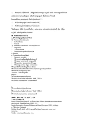  Komplikasi kronik DM pada dasarnya terjadi pada semua pembuluh
darah di seluruh bagian tubuh (angiopati diabetik). Untuk
kemudahan, angiopati diabetik dibagi 2 :
 Makroangiopati (makrovaskular)
 Mikroangiopati (mikrovaskular)
Walaupun tidak berarti bahwa satu sama lain saling terpisah dan tidak
terjadi sekaligus bersamaan.
H. Penatalaksanaan
a. Obat Hipoglikemik Oral
1). Pemicu sekresi insulin:
 Sulfonilurea
 Glinid
2). Penambah sensitivitas terhadap insulin:
 Biguanid
 Tiazolidindion
 Penghambat glukosidase alfa
b. Insulin
c. Pencegahan komplikasi
 Berhenti merokok
 Mengoptimalkan kadar kolesterol
 Menjaga berat tubuh yang stabil
 Mengontrol tekanan darah tinggi
 Olahraga teratur dapat bermanfaat :
Mengendalikan kadar glukosa darah
Menurunkan kelebihan berat badan (mencegah kegemukan)
Membantu mengurangi stres
Trinoval Yanto Nugroho
page-5Memperkuat otot dan jantung
Meningkatkan kadar kolesterol ‘baik’ (HDL)
membantu menurunkan tekanan darah

•

Memperkuat otot dan jantung
•

Meningkatkan kadar kolesterol ‘baik’ (HDL)
•

Membantu menurunkan tekanan darah
MANAJEMEN KEPERAWATAN
A. PENGKAJIAN

Pengkajian adalah langkah awal dan dasar dalam proses keperawatan secara
menyeluruh (Boedihartono, 1994 : 10).
Pengkajian pasien dengan Diabetes mellitus (Doenges, 1999) meliputi :
a. Aktivitas / Istirahat
Gejala : lemah, letih, sulit bergerak/berjalan, kram otot, tonus otot
menurun.
Tanda : penurunan kekuatan otot.

 