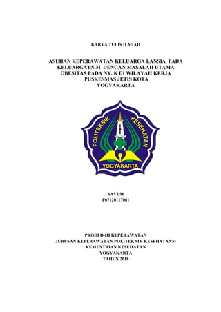 KARYA TULIS ILMIAH
ASUHAN KEPERAWATAN KELUARGA LANSIA PADA
KELUARGATN.M DENGAN MASALAH UTAMA
OBESITAS PADA NY. K DI WILAYAH KERJA
PUSKESMAS JETIS KOTA
YOGYAKARTA
SAYEM
P07120117061
PRODI D-III KEPERAWATAN
JURUSAN KEPERAWATAN POLITEKNIK KESEHATANM
KEMENTRIAN KESEHATAN
YOGYAKARTA
TAHUN 2018
 