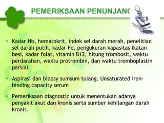 PEMERIKSAAN PENUNJANG
 Kadar Hb, hematokrit, indek sel darah merah, penelitian
sel darah putih, kadar Fe, pengukuran kapasitas ikatan
besi, kadar folat, vitamin B12, hitung trombosit, waktu
perdarahan, waktu protrombin, dan waktu tromboplastin
parsial.
 Aspirasi dan biopsy sumsum tulang. Unsaturated iron-
binding capacity serum
 Pemeriksaan diagnostic untuk menentukan adanya
penyakit akut dan kronis serta sumber kehilangan darah
kronis.
 