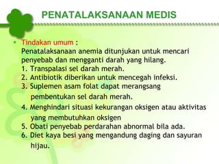 PENATALAKSANAAN MEDIS
 Tindakan umum :
Penatalaksanaan anemia ditunjukan untuk mencari
penyebab dan mengganti darah yang hilang.
1. Transpalasi sel darah merah.
2. Antibiotik diberikan untuk mencegah infeksi.
3. Suplemen asam folat dapat merangsang
pembentukan sel darah merah.
4. Menghindari situasi kekurangan oksigen atau aktivitas
yang membutuhkan oksigen
5. Obati penyebab perdarahan abnormal bila ada.
6. Diet kaya besi yang mengandung daging dan sayuran
hijau.
 