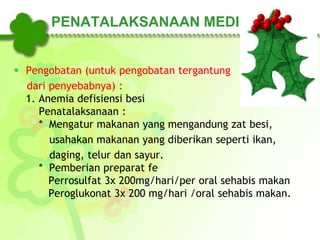 PENATALAKSANAAN MEDIS
 Pengobatan (untuk pengobatan tergantung
dari penyebabnya) :
1. Anemia defisiensi besi
Penatalaksanaan :
* Mengatur makanan yang mengandung zat besi,
usahakan makanan yang diberikan seperti ikan,
daging, telur dan sayur.
* Pemberian preparat fe
Perrosulfat 3x 200mg/hari/per oral sehabis makan
Peroglukonat 3x 200 mg/hari /oral sehabis makan.
 