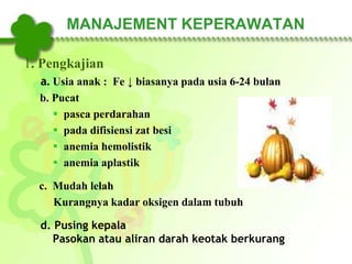 MANAJEMENT KEPERAWATAN
1. Pengkajian
a. Usia anak : Fe ↓ biasanya pada usia 6-24 bulan
b. Pucat
 pasca perdarahan
 pada difisiensi zat besi
 anemia hemolistik
 anemia aplastik
c. Mudah lelah
Kurangnya kadar oksigen dalam tubuh
d. Pusing kepala
Pasokan atau aliran darah keotak berkurang
 