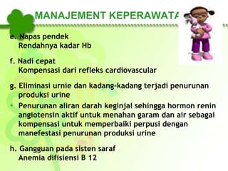 MANAJEMENT KEPERAWATAN
e. Napas pendek
Rendahnya kadar Hb
f. Nadi cepat
Kompensasi dari refleks cardiovascular
g. Eliminasi urnie dan kadang-kadang terjadi penurunan
produksi urine
 Penurunan aliran darah keginjal sehingga hormon renin
angiotensin aktif untuk menahan garam dan air sebagai
kompensasi untuk memperbaiki perpusi dengan
manefestasi penurunan produksi urine
h. Gangguan pada sisten saraf
Anemia difisiensi B 12
 