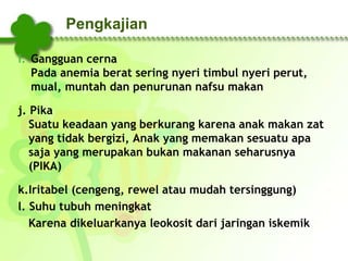 Pengkajian
i. Gangguan cerna
Pada anemia berat sering nyeri timbul nyeri perut,
mual, muntah dan penurunan nafsu makan
j. Pika
Suatu keadaan yang berkurang karena anak makan zat
yang tidak bergizi, Anak yang memakan sesuatu apa
saja yang merupakan bukan makanan seharusnya
(PIKA)
k.Iritabel (cengeng, rewel atau mudah tersinggung)
l. Suhu tubuh meningkat
Karena dikeluarkanya leokosit dari jaringan iskemik
 